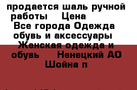 продается шаль ручной работы  › Цена ­ 1 300 - Все города Одежда, обувь и аксессуары » Женская одежда и обувь   . Ненецкий АО,Шойна п.